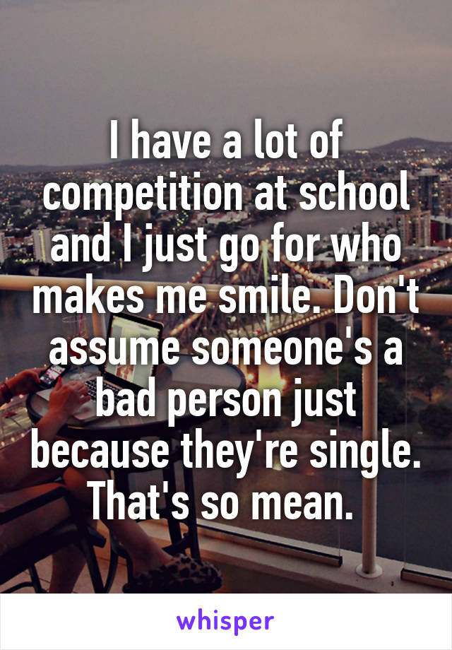 I have a lot of competition at school and I just go for who makes me smile. Don't assume someone's a bad person just because they're single. That's so mean. 