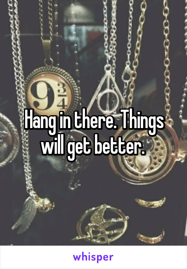 Hang in there. Things will get better. 