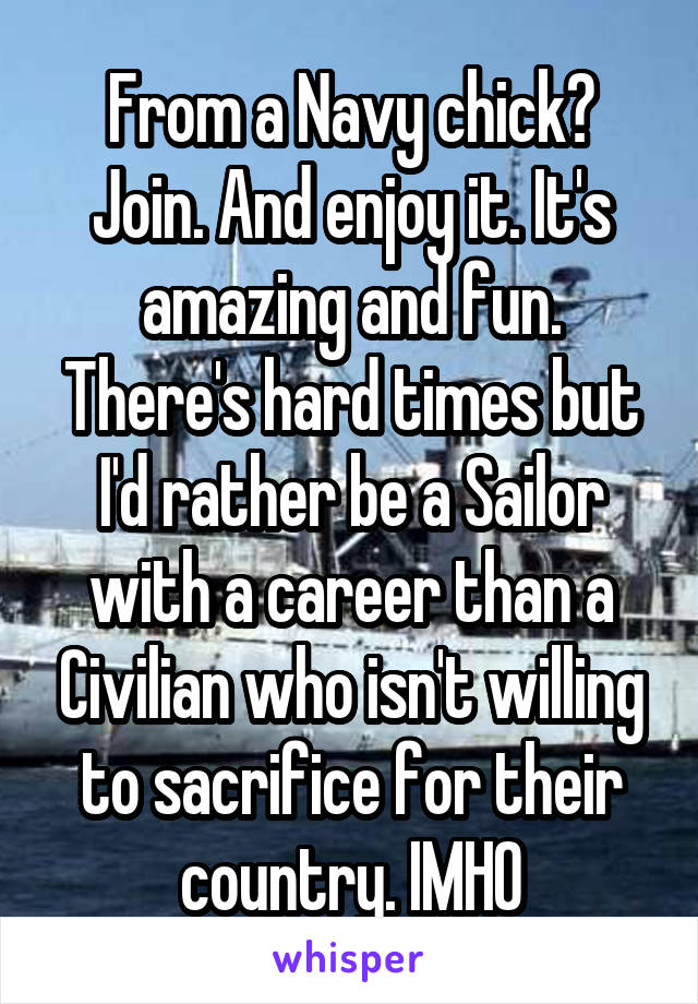 From a Navy chick? Join. And enjoy it. It's amazing and fun. There's hard times but I'd rather be a Sailor with a career than a Civilian who isn't willing to sacrifice for their country. IMHO