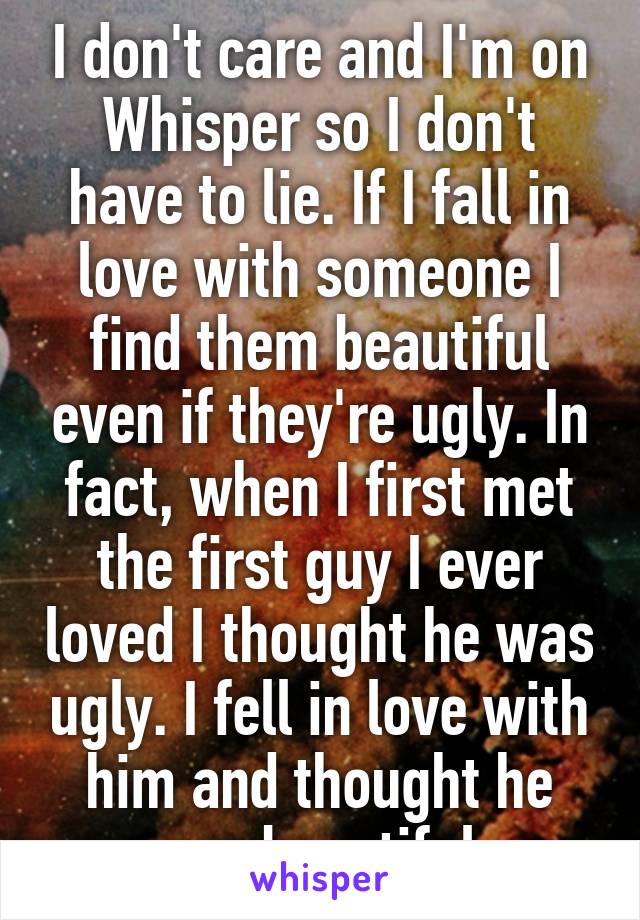 I don't care and I'm on Whisper so I don't have to lie. If I fall in love with someone I find them beautiful even if they're ugly. In fact, when I first met the first guy I ever loved I thought he was ugly. I fell in love with him and thought he was beautiful.