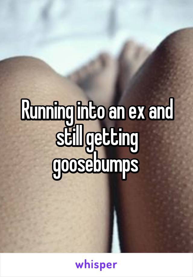 Running into an ex and still getting goosebumps 