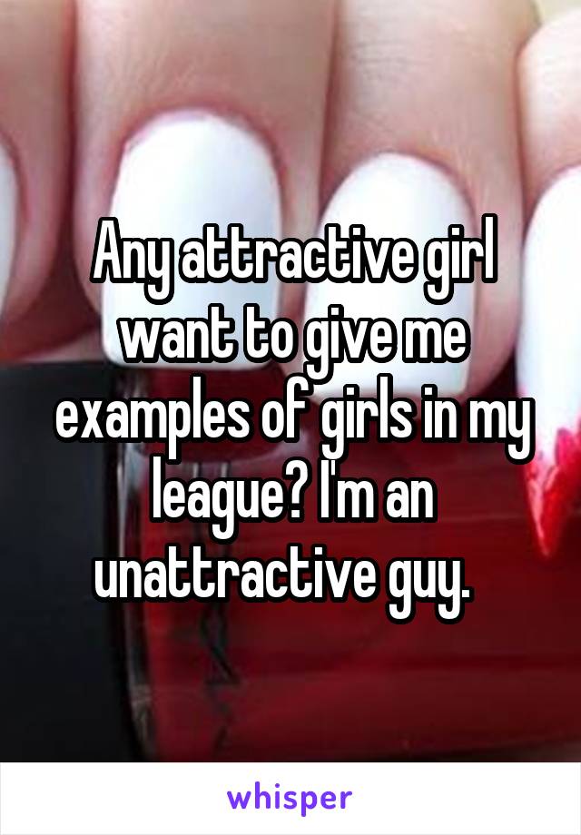 Any attractive girl want to give me examples of girls in my league? I'm an unattractive guy.  