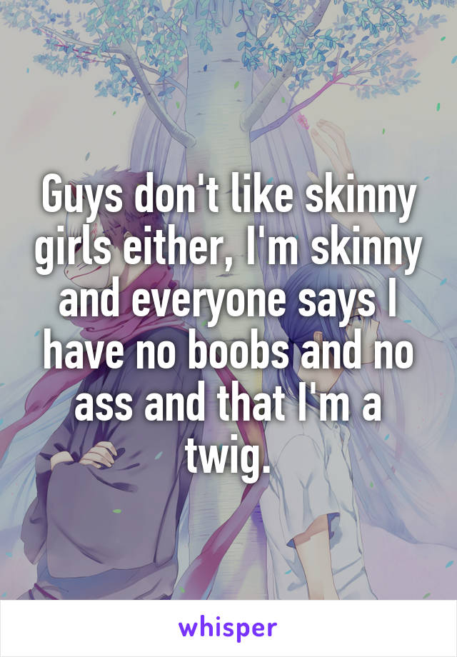 Guys don't like skinny girls either, I'm skinny and everyone says I have no boobs and no ass and that I'm a twig.