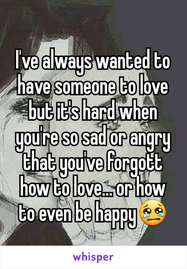 I've always wanted to have someone to love but it's hard when you're so sad or angry that you've forgott how to love... or how to even be happy😢