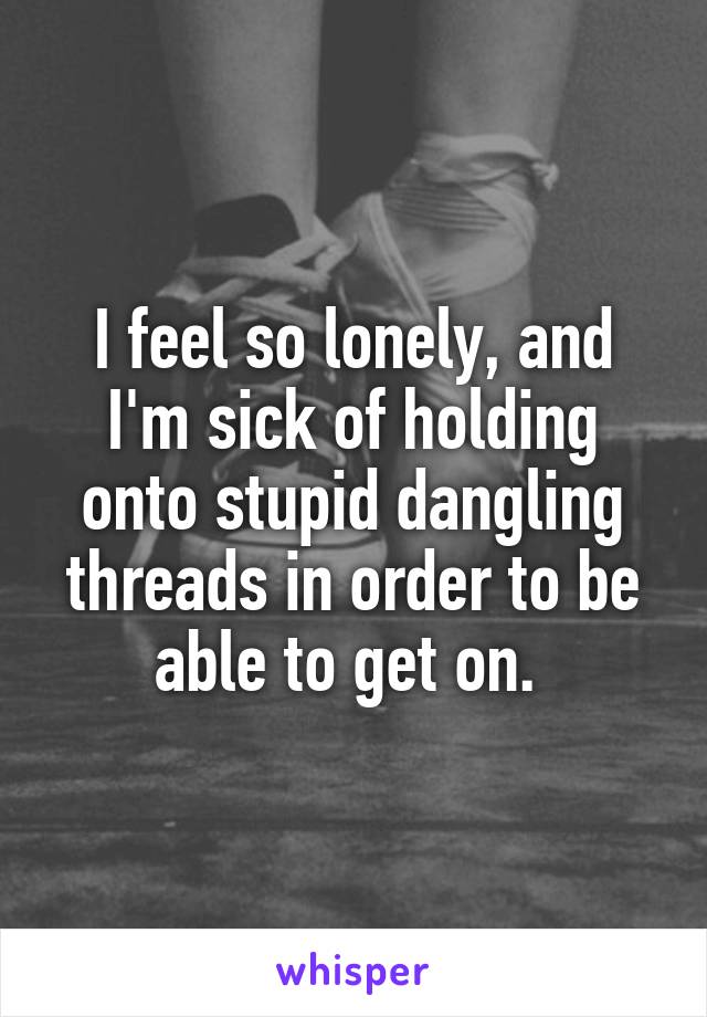 I feel so lonely, and I'm sick of holding onto stupid dangling threads in order to be able to get on. 