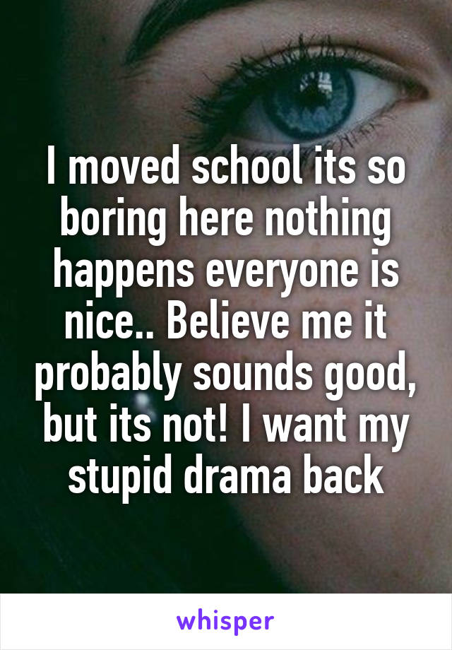 I moved school its so boring here nothing happens everyone is nice.. Believe me it probably sounds good, but its not! I want my stupid drama back