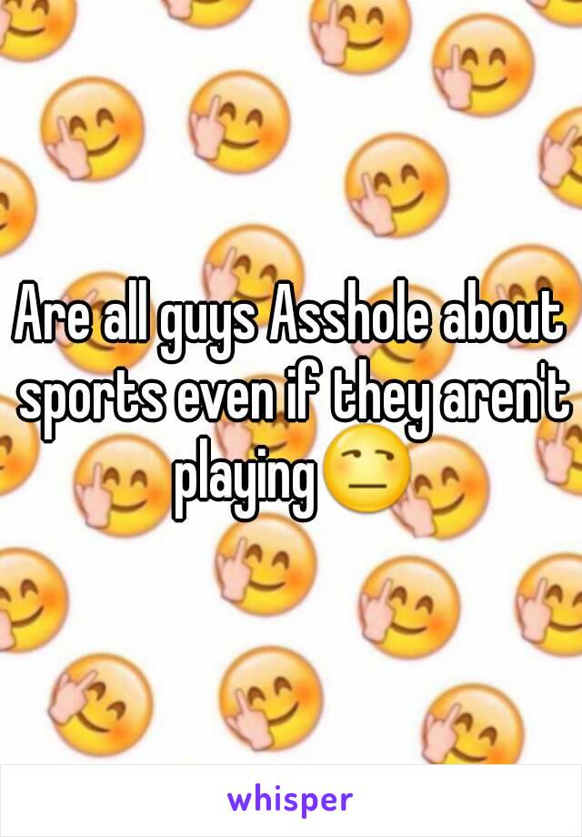 Are all guys Asshole about sports even if they aren't playing😒