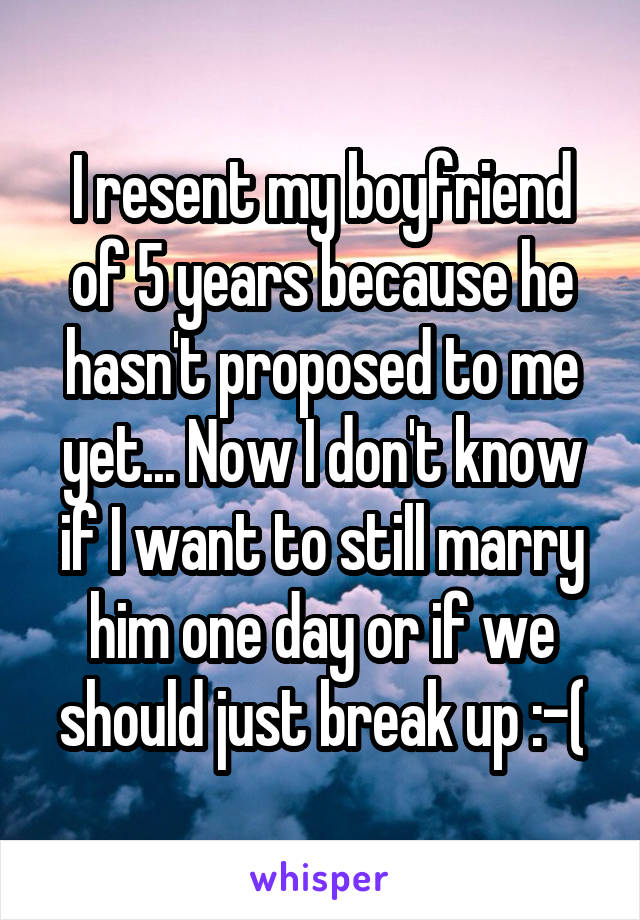 I resent my boyfriend of 5 years because he hasn't proposed to me yet... Now I don't know if I want to still marry him one day or if we should just break up :-(