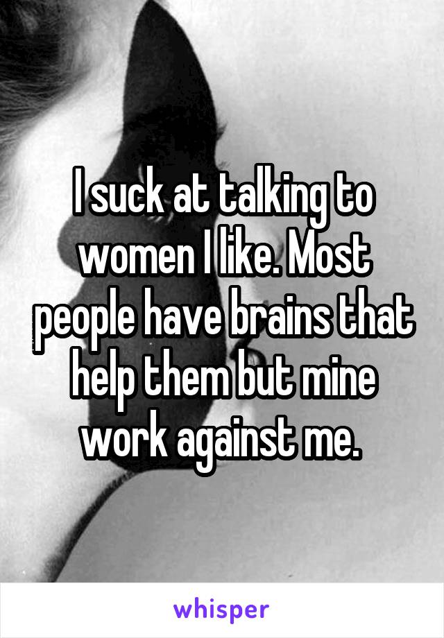 I suck at talking to women I like. Most people have brains that help them but mine work against me. 