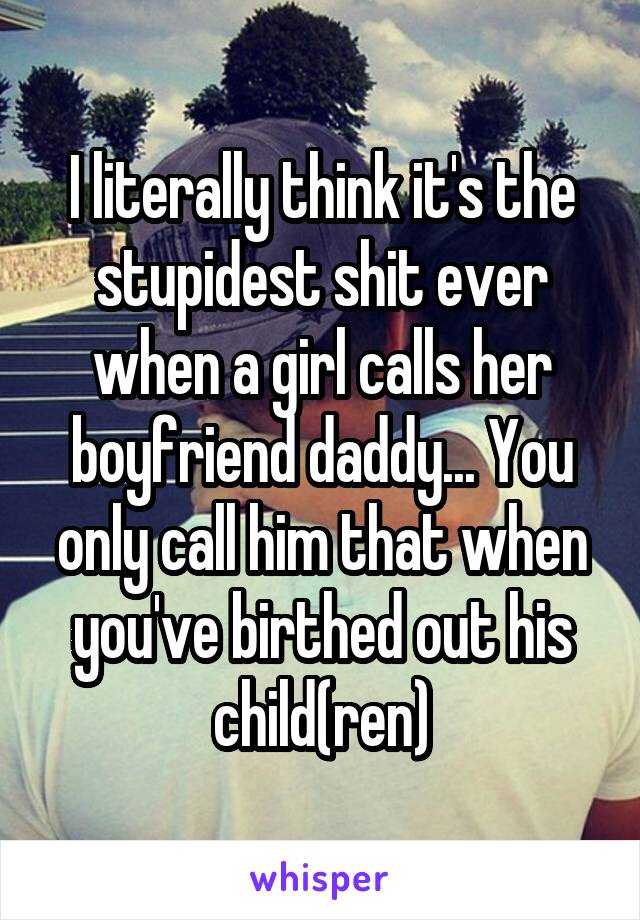 I literally think it's the stupidest shit ever when a girl calls her boyfriend daddy... You only call him that when you've birthed out his child(ren)