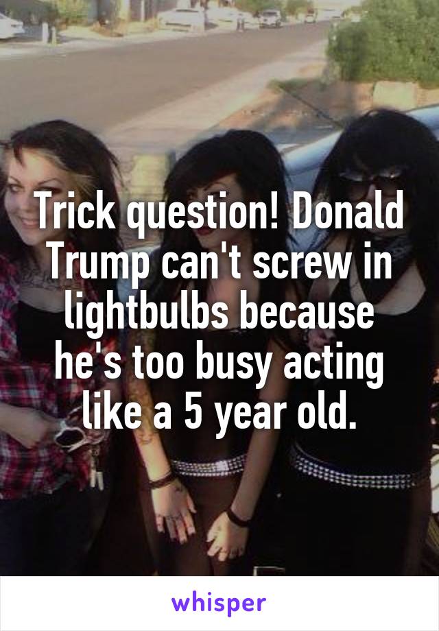 Trick question! Donald Trump can't screw in lightbulbs because he's too busy acting like a 5 year old.