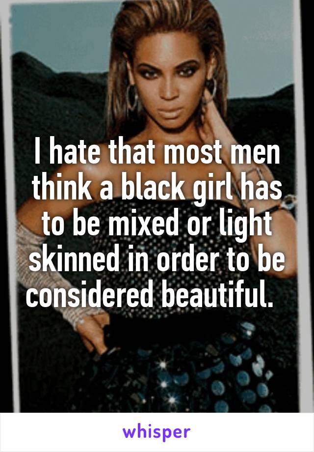 I hate that most men think a black girl has to be mixed or light skinned in order to be considered beautiful.  