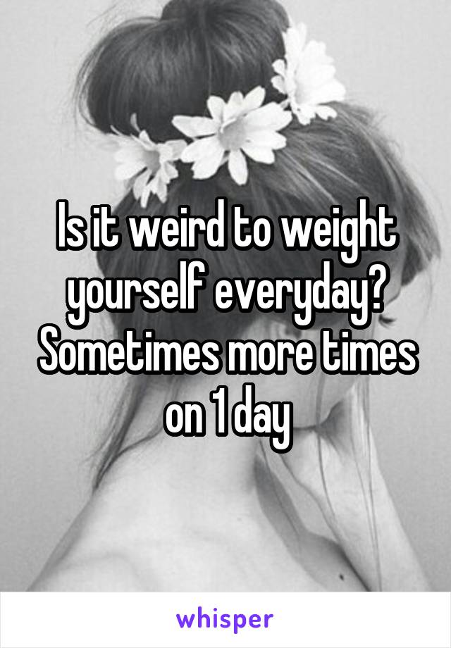 Is it weird to weight yourself everyday? Sometimes more times on 1 day