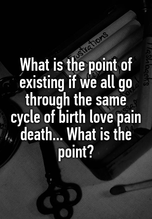 what-is-the-point-of-existing-if-we-all-go-through-the-same-cycle-of