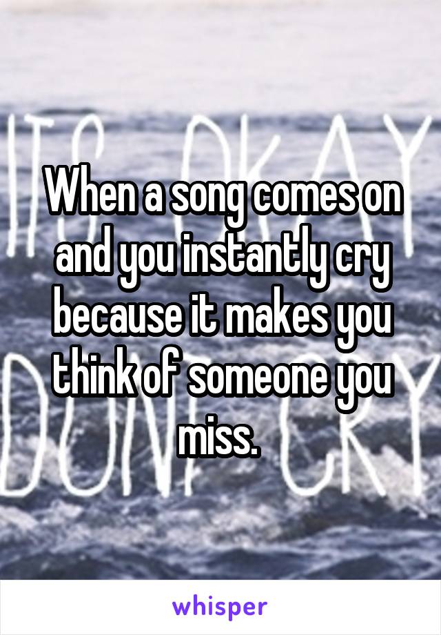 When a song comes on and you instantly cry because it makes you think of someone you miss. 