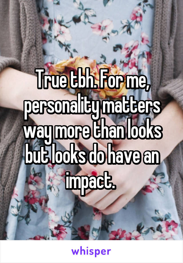 True tbh. For me, personality matters way more than looks but looks do have an impact. 