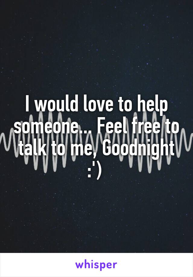 I would love to help someone... Feel free to talk to me, Goodnight :') 