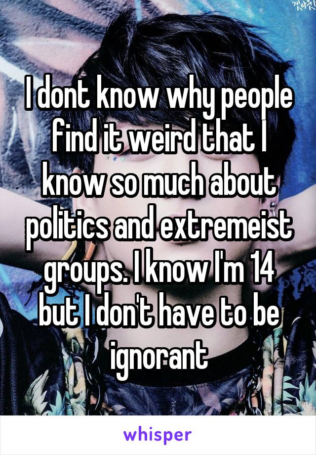 I dont know why people find it weird that I know so much about politics and extremeist groups. I know I'm 14 but I don't have to be ignorant