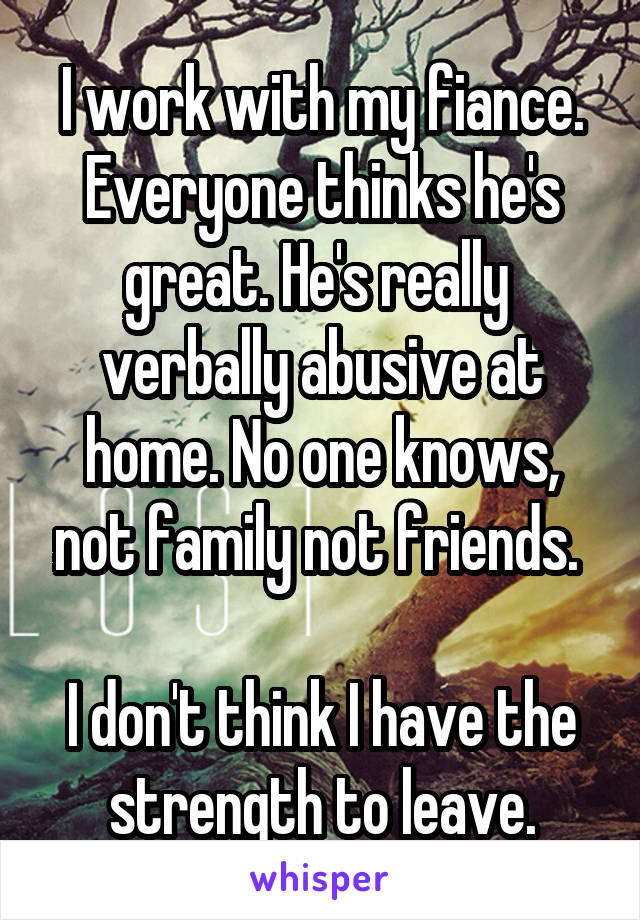 I work with my fiance. Everyone thinks he's great. He's really  verbally abusive at home. No one knows, not family not friends. 

I don't think I have the strength to leave.