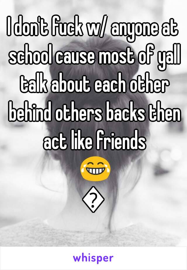 I don't fuck w/ anyone at school cause most of yall talk about each other behind others backs then act like friends 😂😂