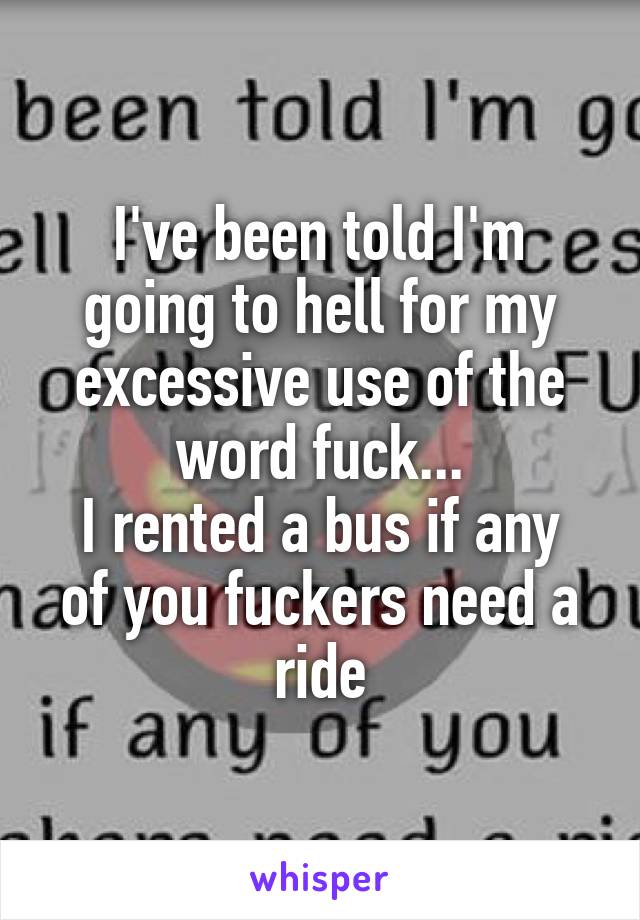 I've been told I'm going to hell for my excessive use of the word fuck...
I rented a bus if any of you fuckers need a ride