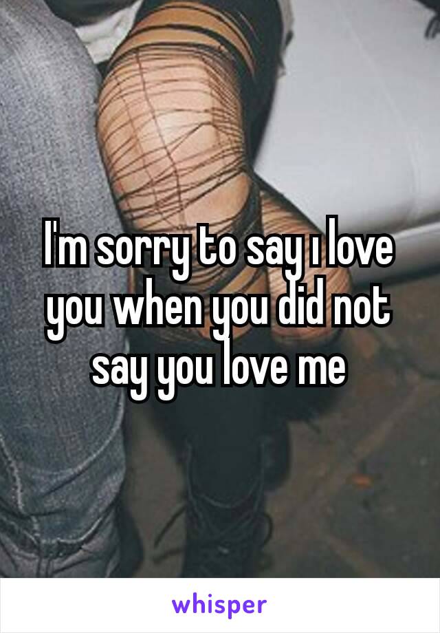 I'm sorry to say ı love you when you did not say you love me