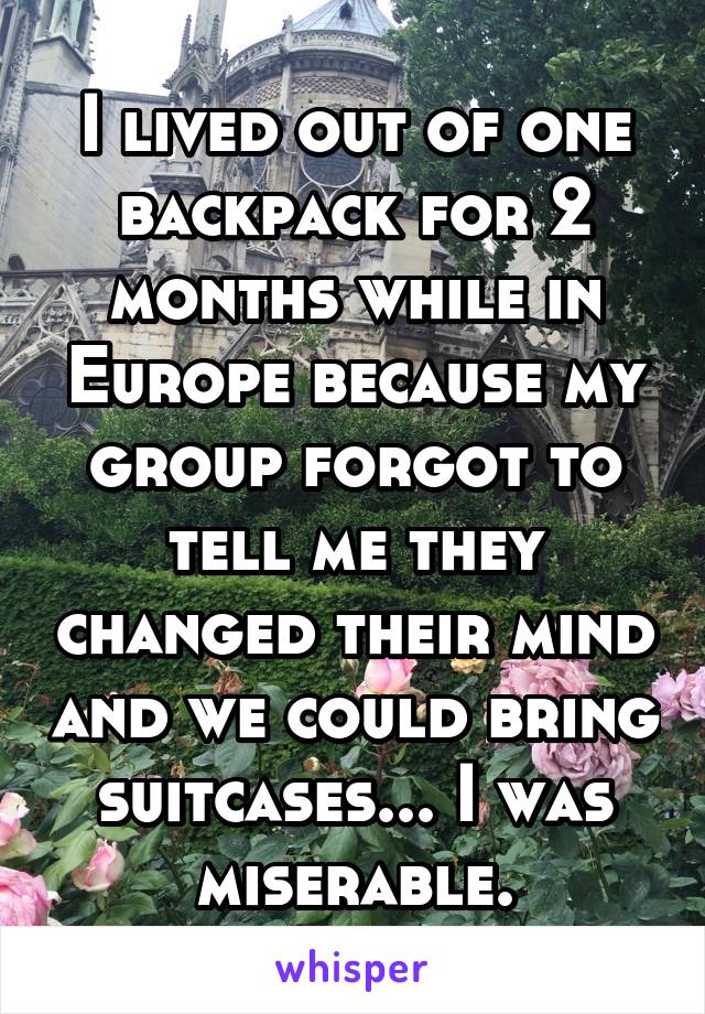 I lived out of one backpack for 2 months while in Europe because my group forgot to tell me they changed their mind and we could bring suitcases... I was miserable.