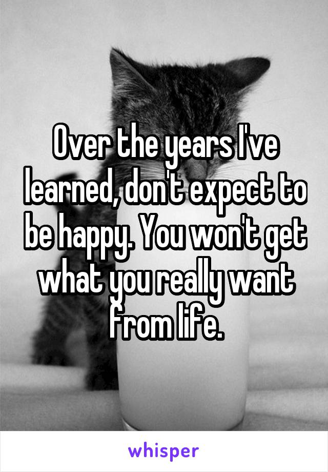 Over the years I've learned, don't expect to be happy. You won't get what you really want from life.