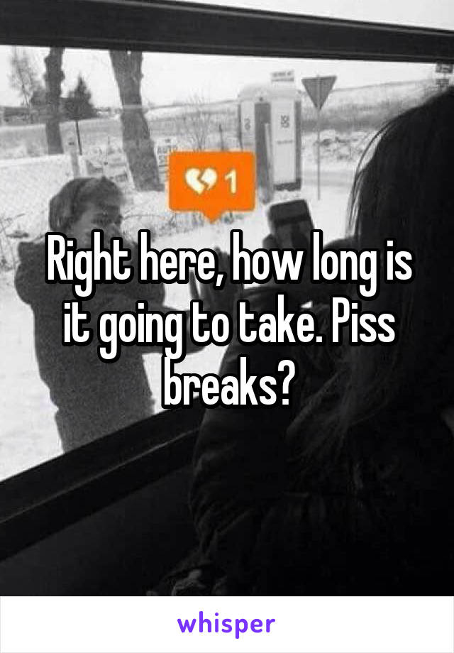 Right here, how long is it going to take. Piss breaks?