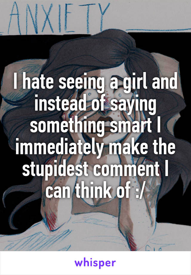 I hate seeing a girl and instead of saying something smart I immediately make the stupidest comment I can think of :/