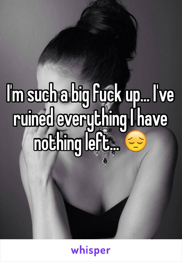 I'm such a big fuck up... I've ruined everything I have nothing left... 😔