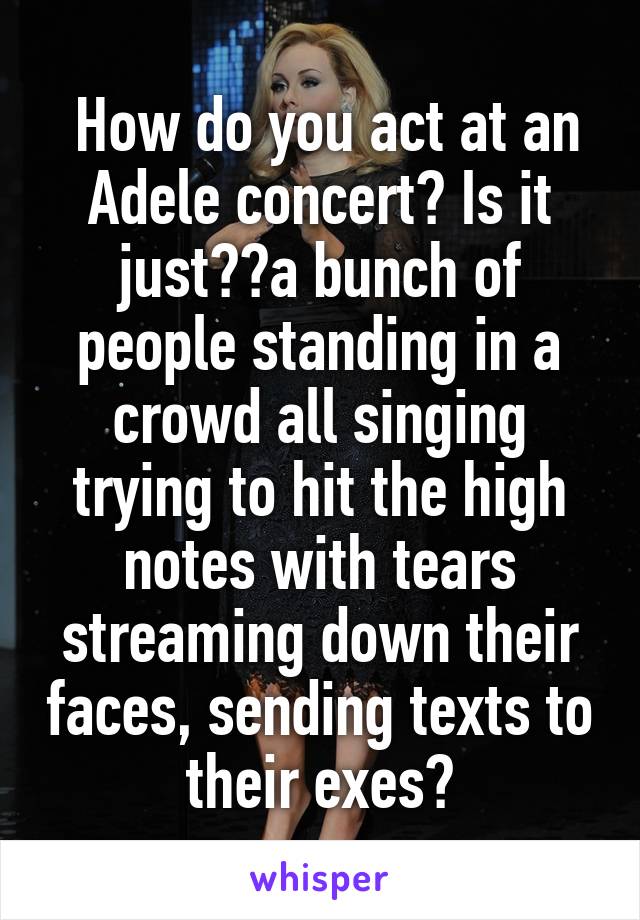  How do you act at an Adele concert? Is it just  a bunch of people standing in a crowd all singing trying to hit the high notes with tears streaming down their faces, sending texts to their exes?