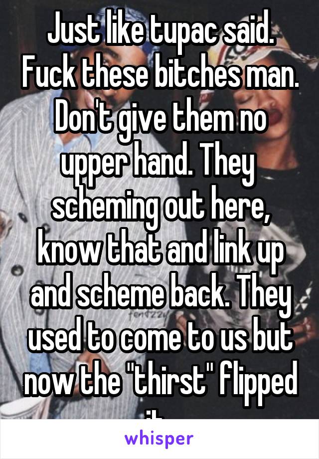 Just like tupac said. Fuck these bitches man. Don't give them no upper hand. They  scheming out here, know that and link up and scheme back. They used to come to us but now the "thirst" flipped it. 