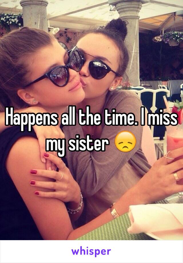 Happens all the time. I miss my sister 😞