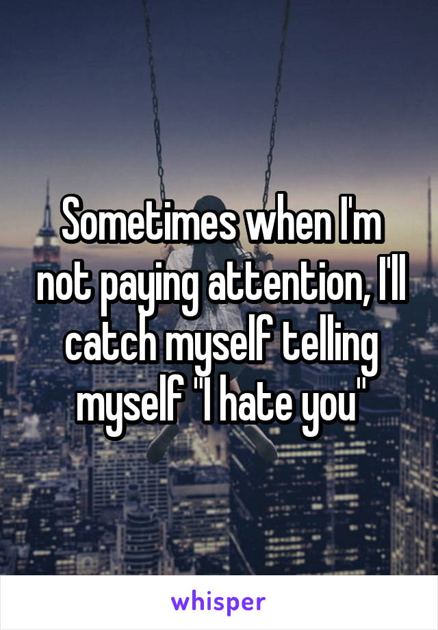Sometimes when I'm not paying attention, I'll catch myself telling myself "I hate you"