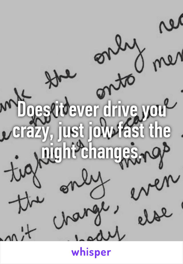 Does it ever drive you crazy, just jow fast the night changes.