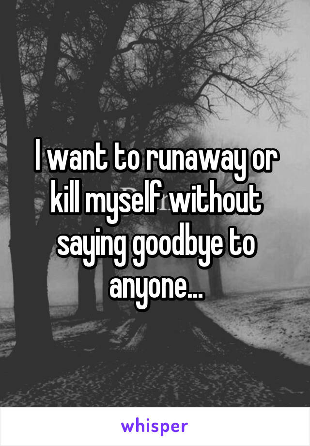 I want to runaway or kill myself without saying goodbye to anyone...