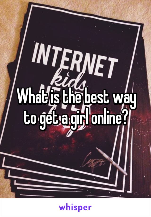 What is the best way to get a girl online?