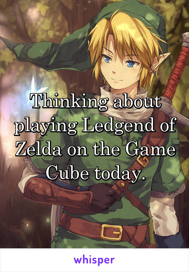 Thinking about playing Ledgend of Zelda on the Game Cube today.