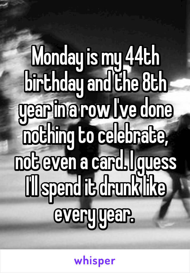 Monday is my 44th birthday and the 8th year in a row I've done nothing to celebrate, not even a card. I guess I'll spend it drunk like every year. 
