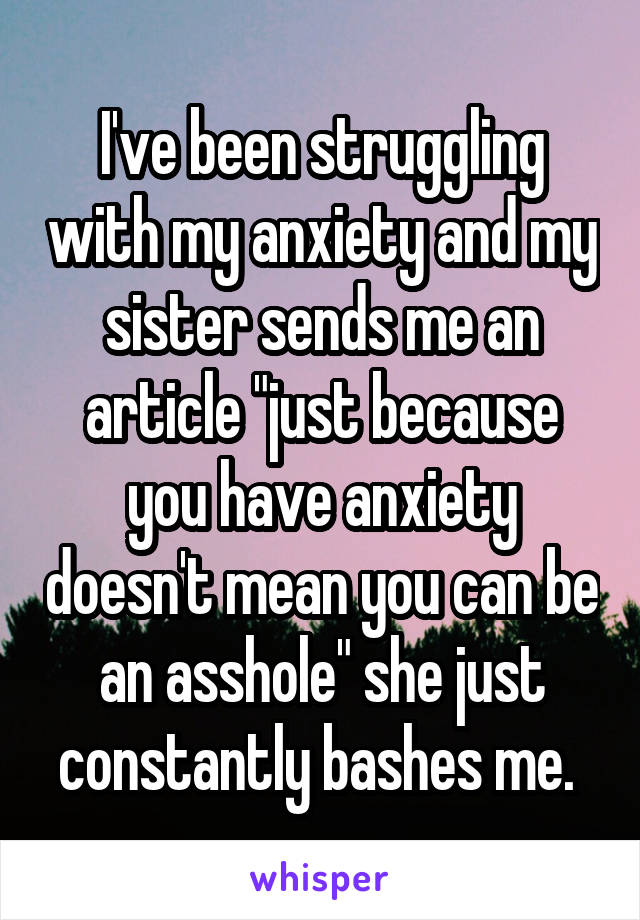 I've been struggling with my anxiety and my sister sends me an article "just because you have anxiety doesn't mean you can be an asshole" she just constantly bashes me. 