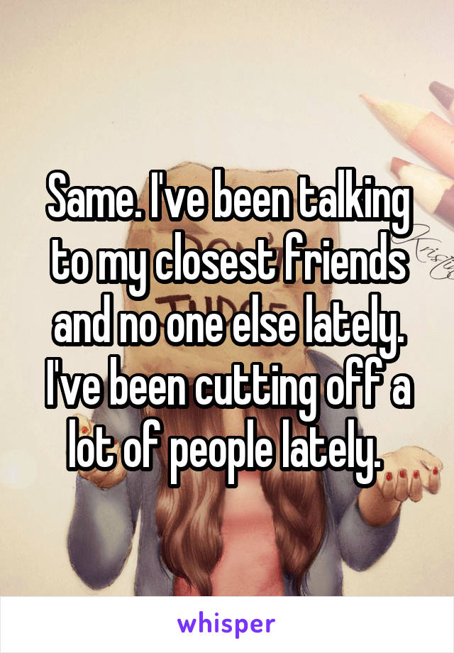 Same. I've been talking to my closest friends and no one else lately. I've been cutting off a lot of people lately. 