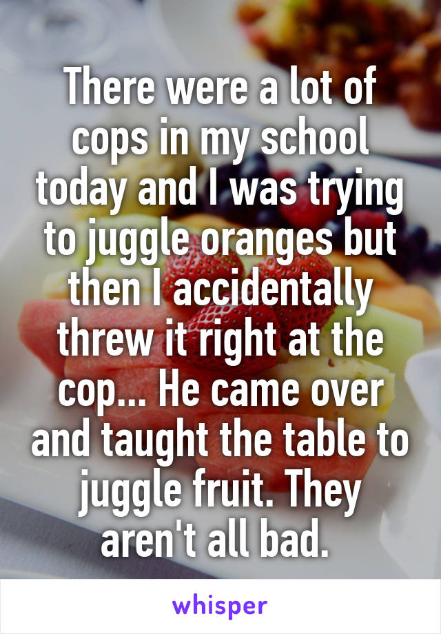 There were a lot of cops in my school today and I was trying to juggle oranges but then I accidentally threw it right at the cop... He came over and taught the table to juggle fruit. They aren't all bad. 