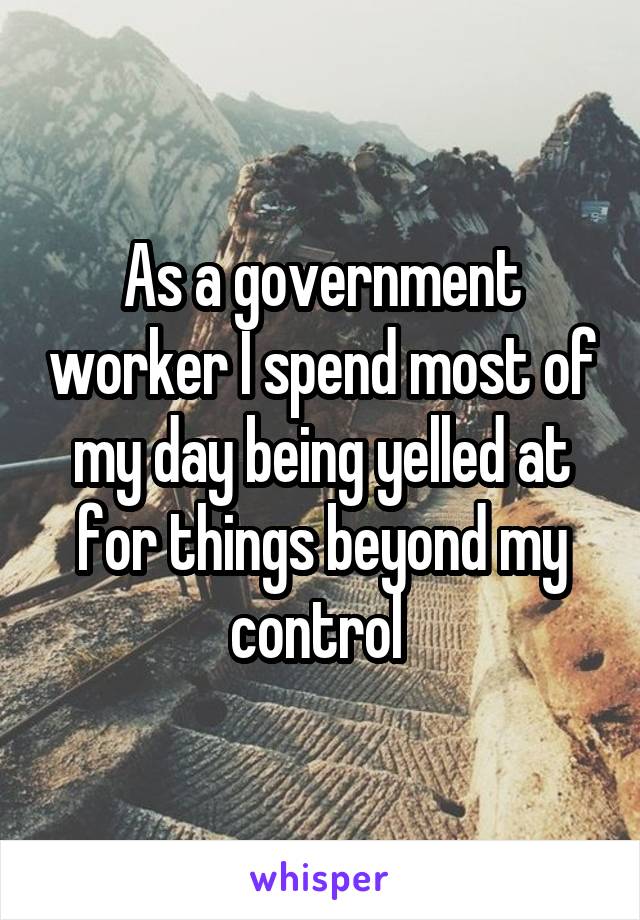 As a government worker I spend most of my day being yelled at for things beyond my control 