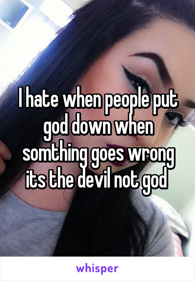 I hate when people put god down when somthing goes wrong its the devil not god 