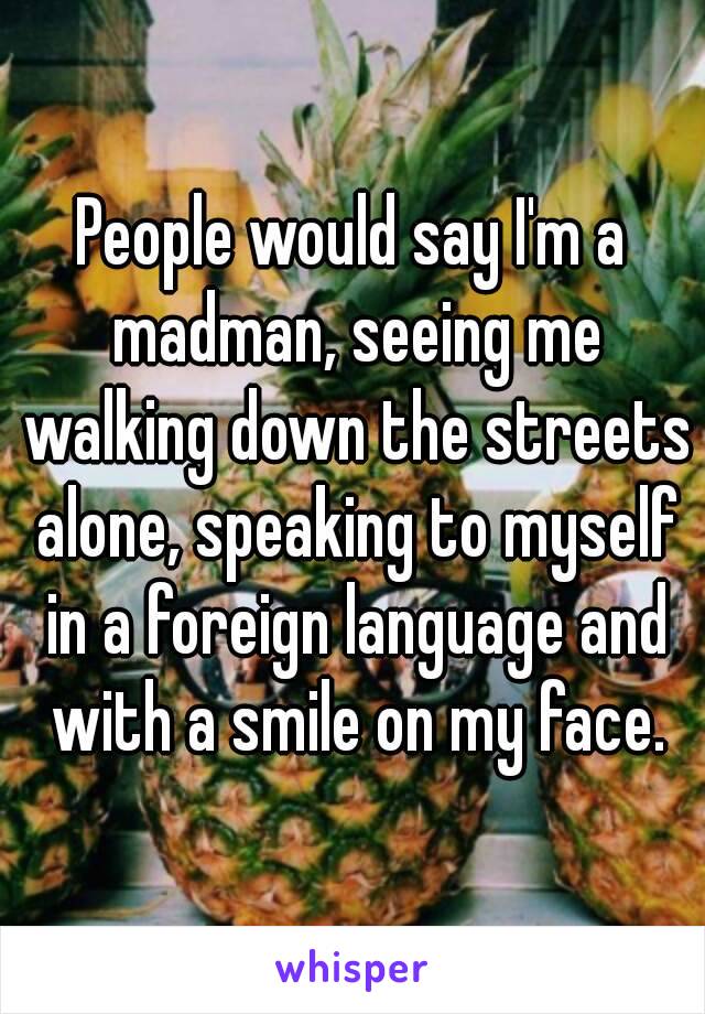 People would say I'm a madman, seeing me walking down the streets alone, speaking to myself in a foreign language and with a smile on my face.
