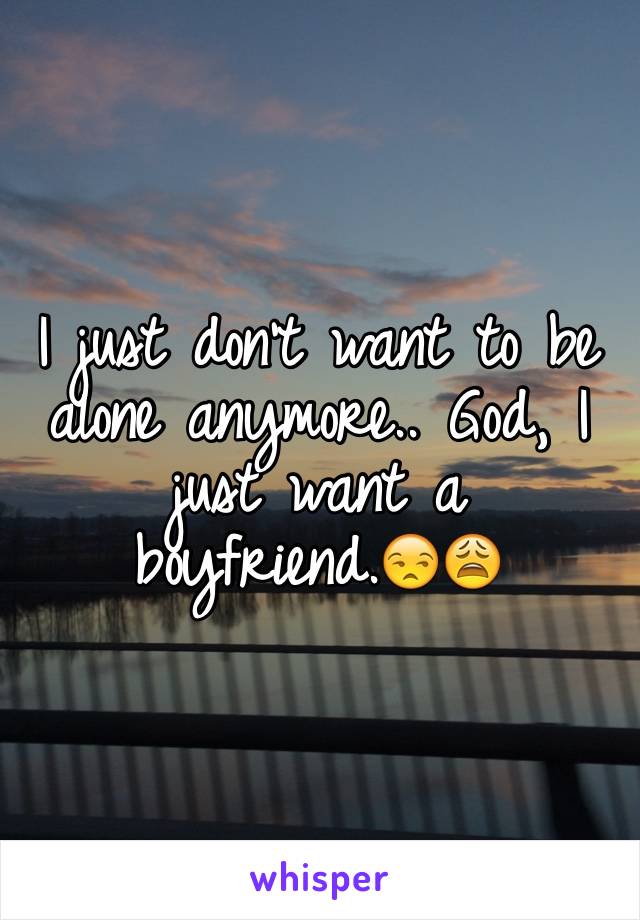 I just don't want to be alone anymore.. God, I just want a boyfriend.😒😩