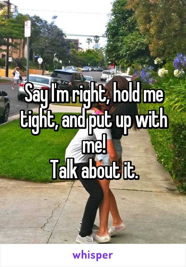Say I'm right, hold me tight, and put up with me!
Talk about it.
