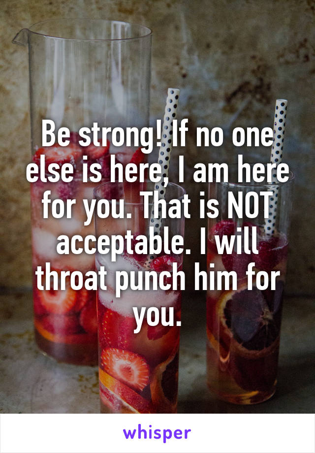 Be strong! If no one else is here, I am here for you. That is NOT acceptable. I will throat punch him for you.