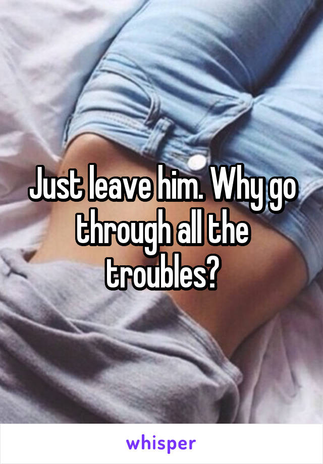 Just leave him. Why go through all the troubles?